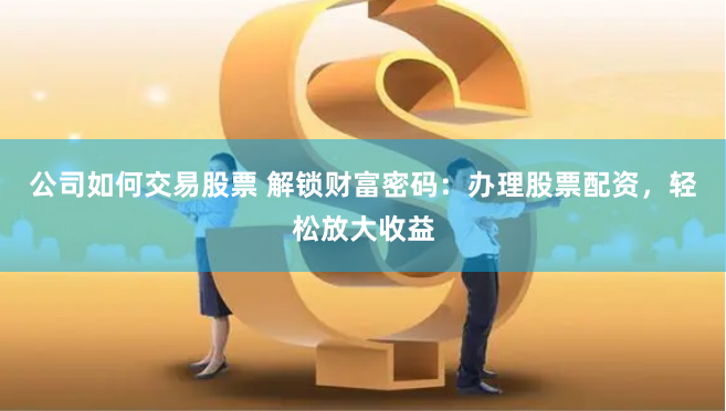 公司如何交易股票 解锁财富密码：办理股票配资，轻松放大收益