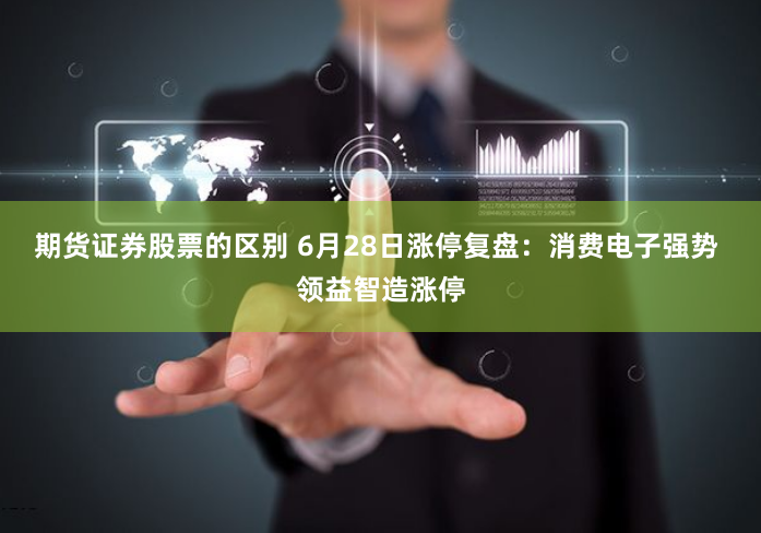期货证券股票的区别 6月28日涨停复盘：消费电子强势 领益智造涨停